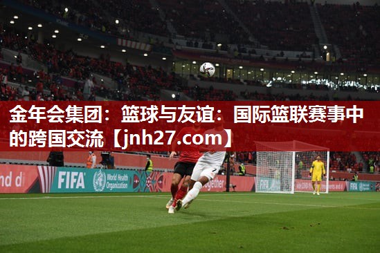 篮球与友谊：国际篮联赛事中的跨国交流